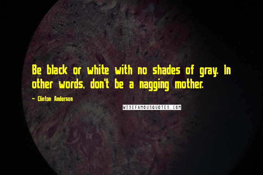 Clinton Anderson Quotes: Be black or white with no shades of gray. In other words, don't be a nagging mother.