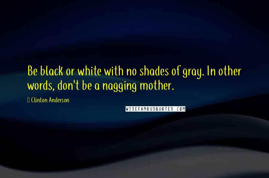 Clinton Anderson Quotes: Be black or white with no shades of gray. In other words, don't be a nagging mother.