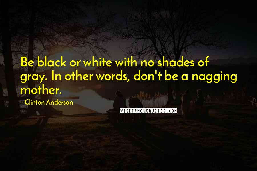 Clinton Anderson Quotes: Be black or white with no shades of gray. In other words, don't be a nagging mother.