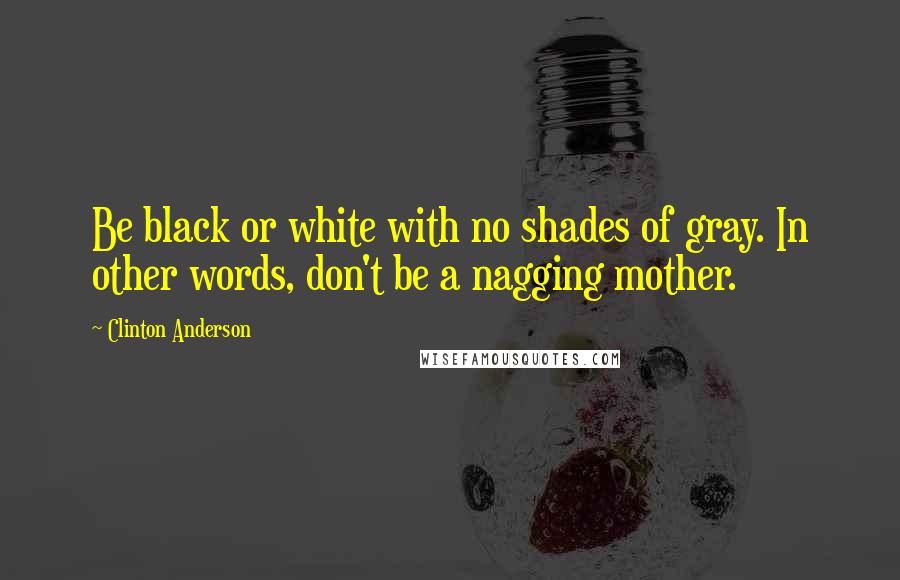 Clinton Anderson Quotes: Be black or white with no shades of gray. In other words, don't be a nagging mother.