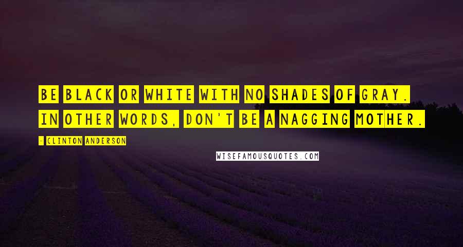 Clinton Anderson Quotes: Be black or white with no shades of gray. In other words, don't be a nagging mother.