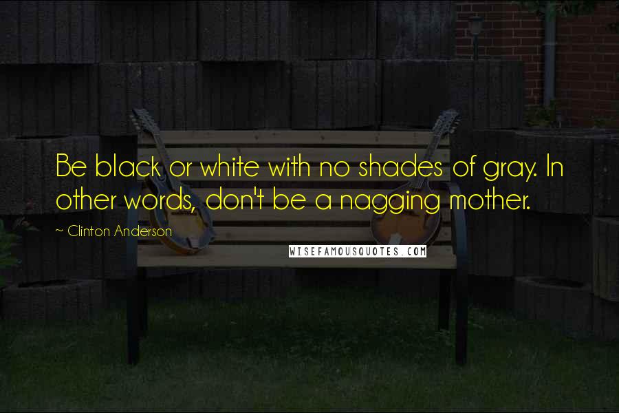Clinton Anderson Quotes: Be black or white with no shades of gray. In other words, don't be a nagging mother.