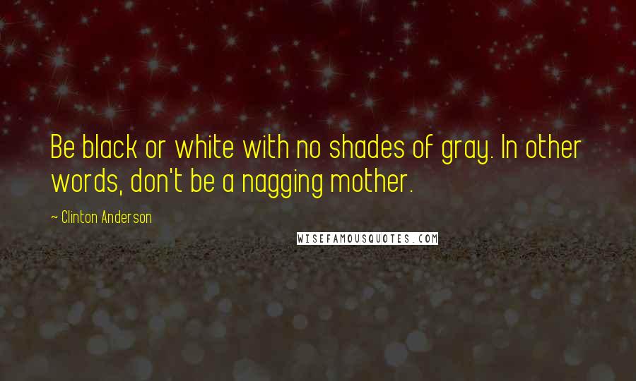 Clinton Anderson Quotes: Be black or white with no shades of gray. In other words, don't be a nagging mother.