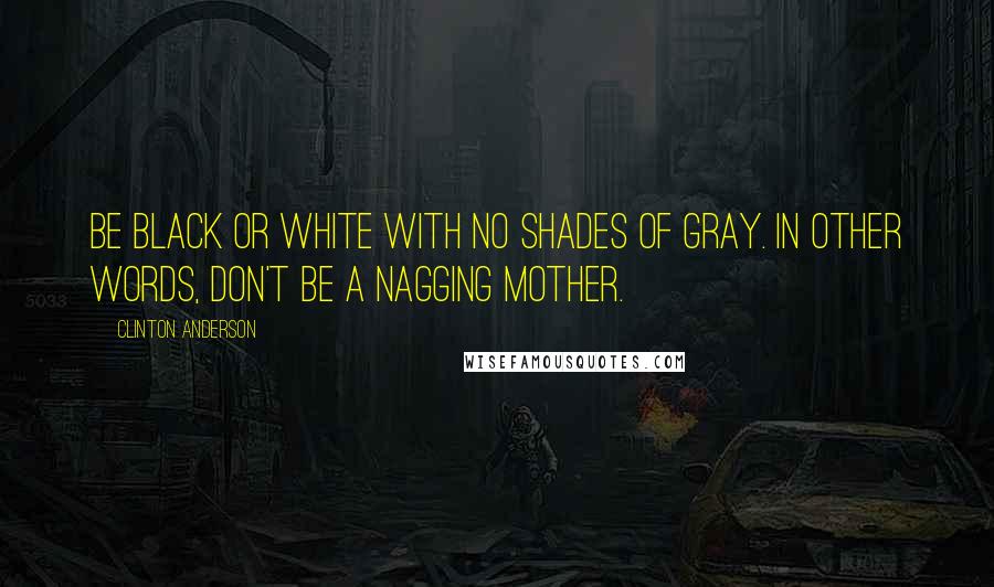 Clinton Anderson Quotes: Be black or white with no shades of gray. In other words, don't be a nagging mother.