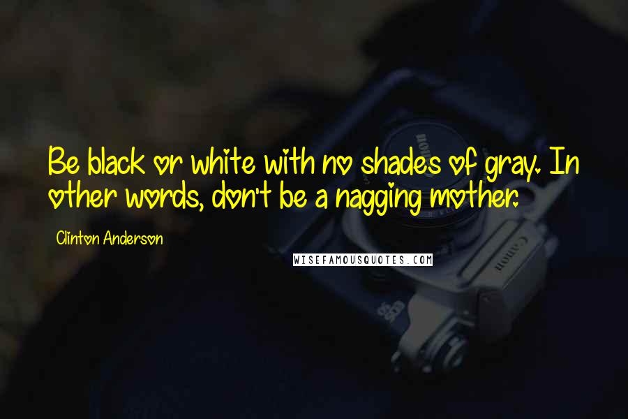 Clinton Anderson Quotes: Be black or white with no shades of gray. In other words, don't be a nagging mother.