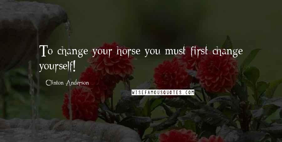 Clinton Anderson Quotes: To change your horse you must first change yourself!