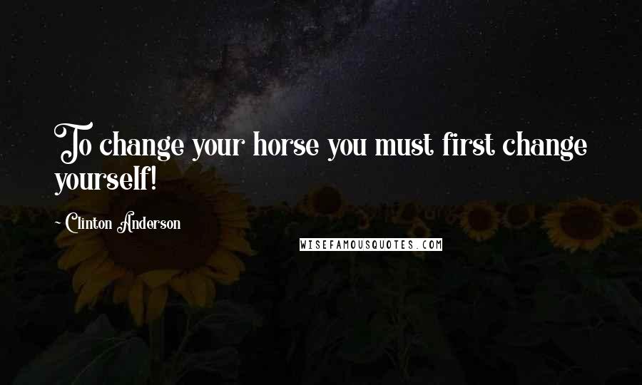 Clinton Anderson Quotes: To change your horse you must first change yourself!