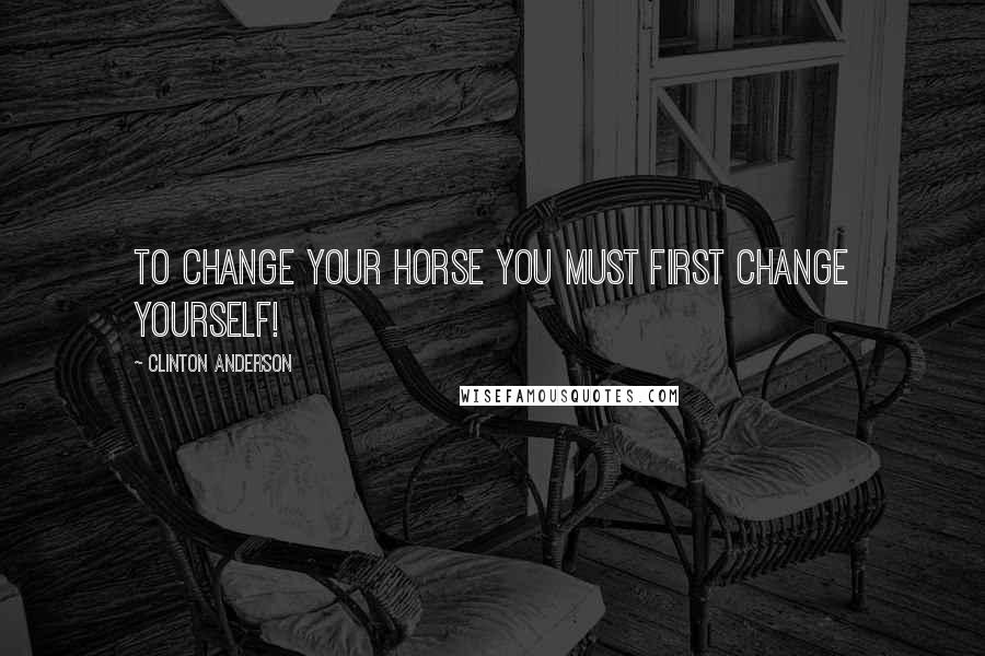 Clinton Anderson Quotes: To change your horse you must first change yourself!