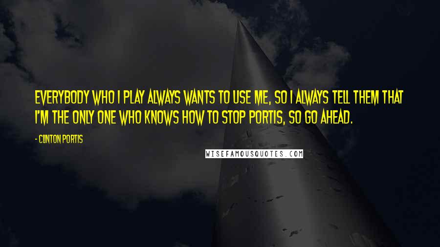 Clinton Portis Quotes: Everybody who I play always wants to use me, so I always tell them that I'm the only one who knows how to stop Portis, so go ahead.