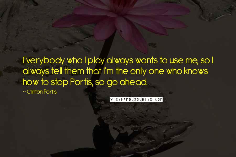 Clinton Portis Quotes: Everybody who I play always wants to use me, so I always tell them that I'm the only one who knows how to stop Portis, so go ahead.