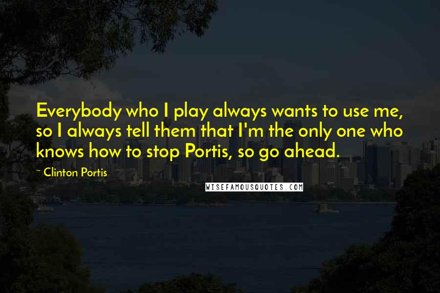 Clinton Portis Quotes: Everybody who I play always wants to use me, so I always tell them that I'm the only one who knows how to stop Portis, so go ahead.