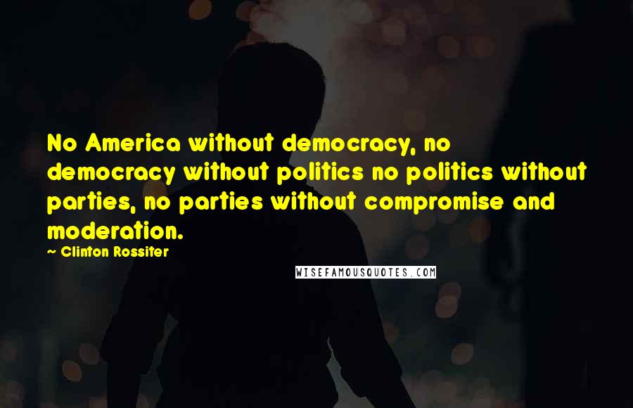 Clinton Rossiter Quotes: No America without democracy, no democracy without politics no politics without parties, no parties without compromise and moderation.