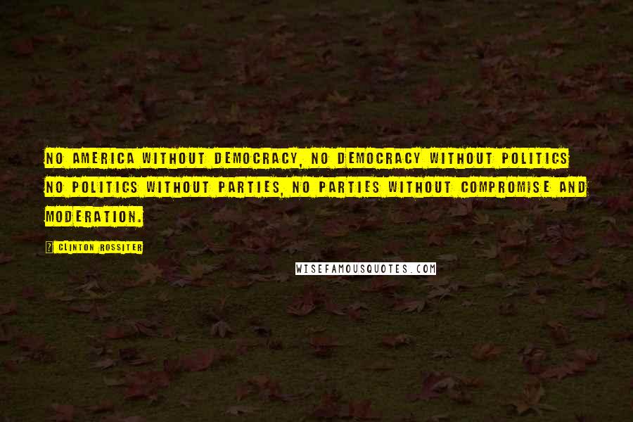 Clinton Rossiter Quotes: No America without democracy, no democracy without politics no politics without parties, no parties without compromise and moderation.