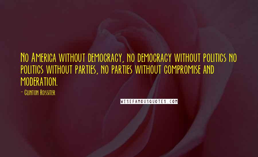 Clinton Rossiter Quotes: No America without democracy, no democracy without politics no politics without parties, no parties without compromise and moderation.