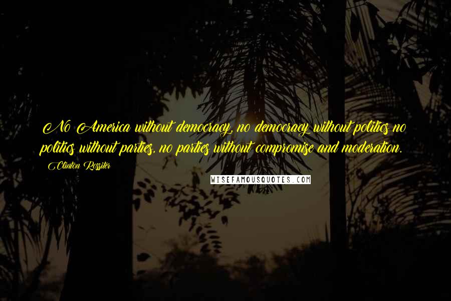 Clinton Rossiter Quotes: No America without democracy, no democracy without politics no politics without parties, no parties without compromise and moderation.