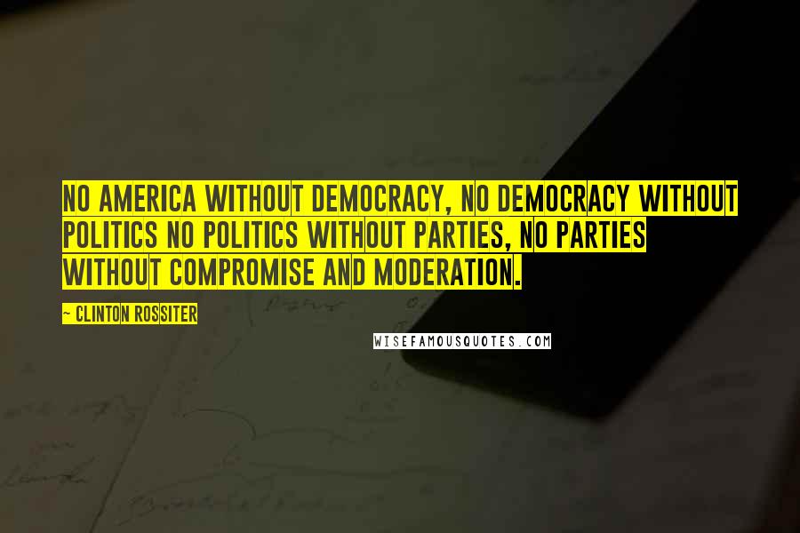 Clinton Rossiter Quotes: No America without democracy, no democracy without politics no politics without parties, no parties without compromise and moderation.