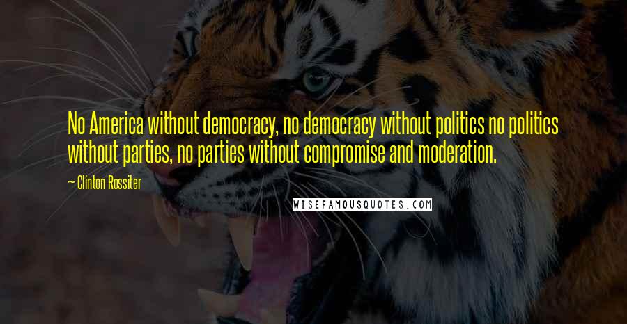 Clinton Rossiter Quotes: No America without democracy, no democracy without politics no politics without parties, no parties without compromise and moderation.