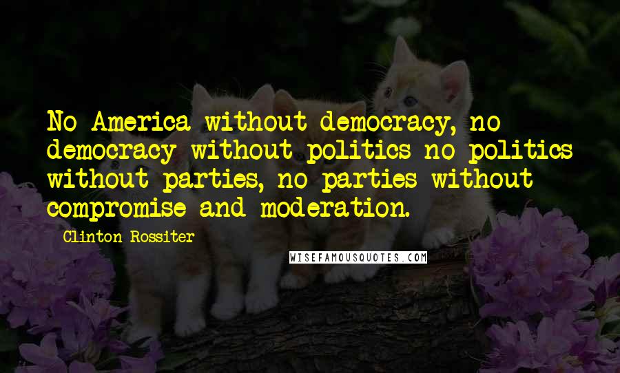 Clinton Rossiter Quotes: No America without democracy, no democracy without politics no politics without parties, no parties without compromise and moderation.