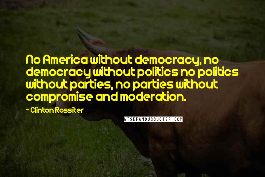 Clinton Rossiter Quotes: No America without democracy, no democracy without politics no politics without parties, no parties without compromise and moderation.