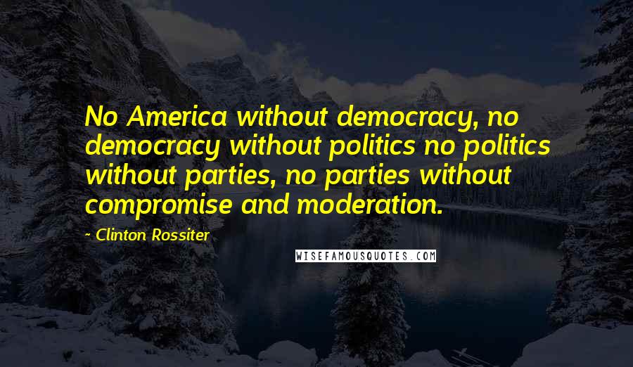 Clinton Rossiter Quotes: No America without democracy, no democracy without politics no politics without parties, no parties without compromise and moderation.