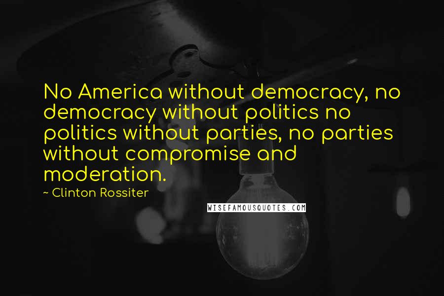 Clinton Rossiter Quotes: No America without democracy, no democracy without politics no politics without parties, no parties without compromise and moderation.