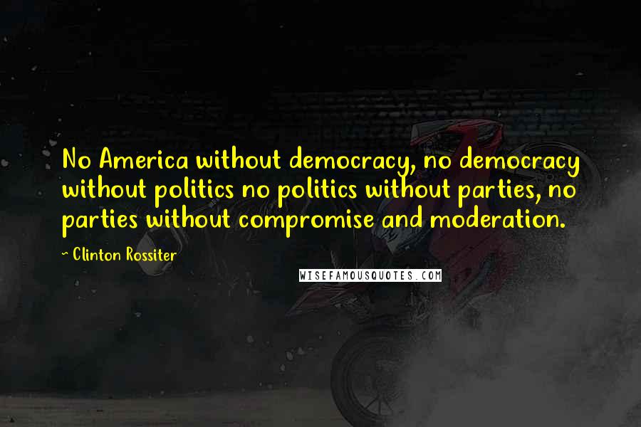 Clinton Rossiter Quotes: No America without democracy, no democracy without politics no politics without parties, no parties without compromise and moderation.