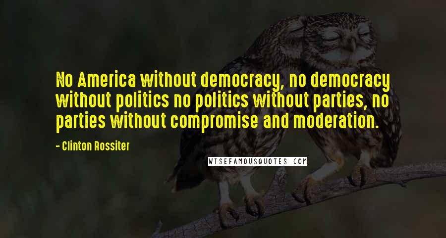 Clinton Rossiter Quotes: No America without democracy, no democracy without politics no politics without parties, no parties without compromise and moderation.