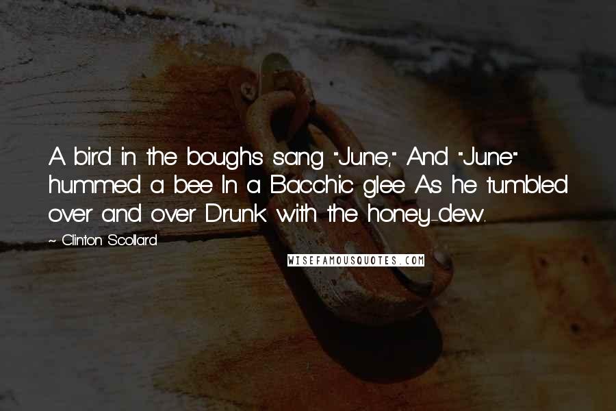 Clinton Scollard Quotes: A bird in the boughs sang "June," And "June" hummed a bee In a Bacchic glee As he tumbled over and over Drunk with the honey-dew.