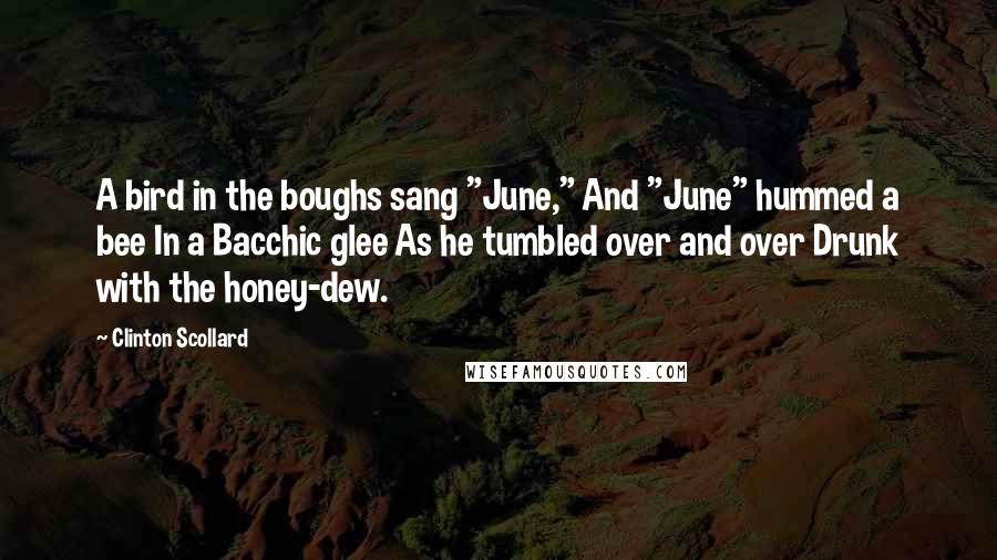 Clinton Scollard Quotes: A bird in the boughs sang "June," And "June" hummed a bee In a Bacchic glee As he tumbled over and over Drunk with the honey-dew.