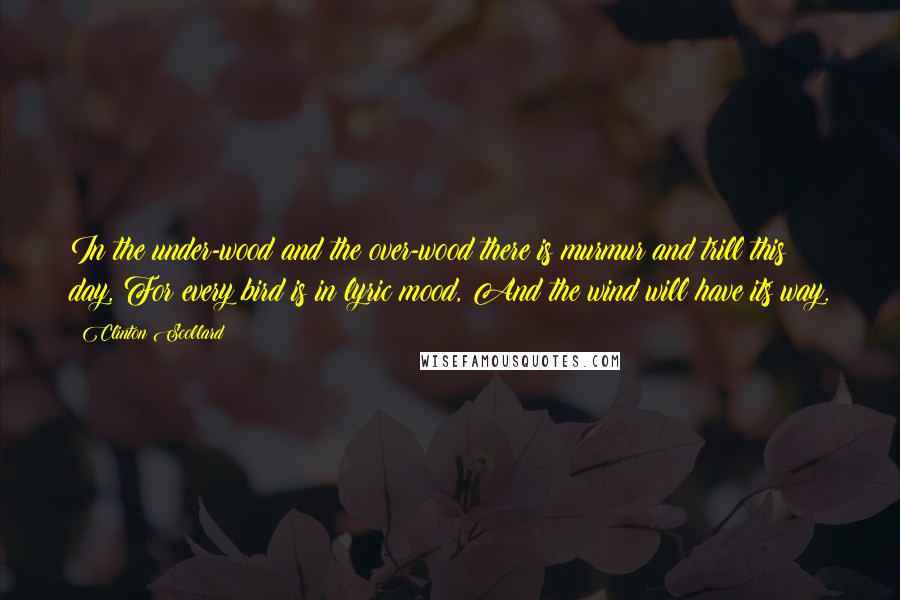 Clinton Scollard Quotes: In the under-wood and the over-wood there is murmur and trill this day, For every bird is in lyric mood, And the wind will have its way.