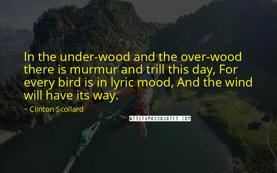 Clinton Scollard Quotes: In the under-wood and the over-wood there is murmur and trill this day, For every bird is in lyric mood, And the wind will have its way.