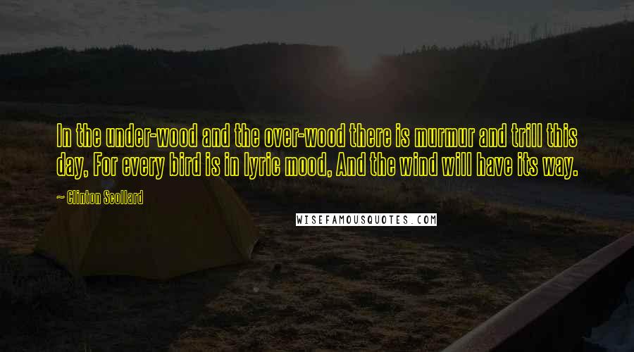 Clinton Scollard Quotes: In the under-wood and the over-wood there is murmur and trill this day, For every bird is in lyric mood, And the wind will have its way.