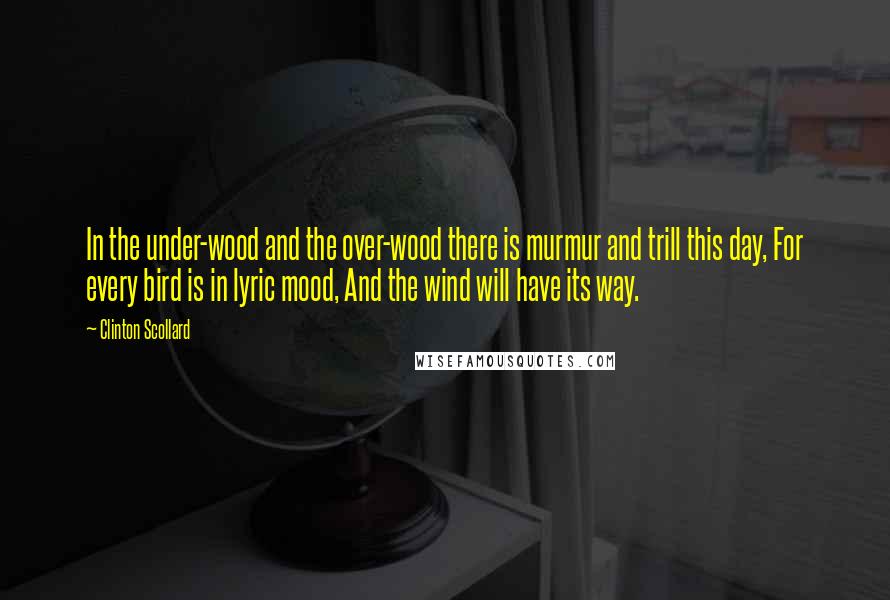 Clinton Scollard Quotes: In the under-wood and the over-wood there is murmur and trill this day, For every bird is in lyric mood, And the wind will have its way.