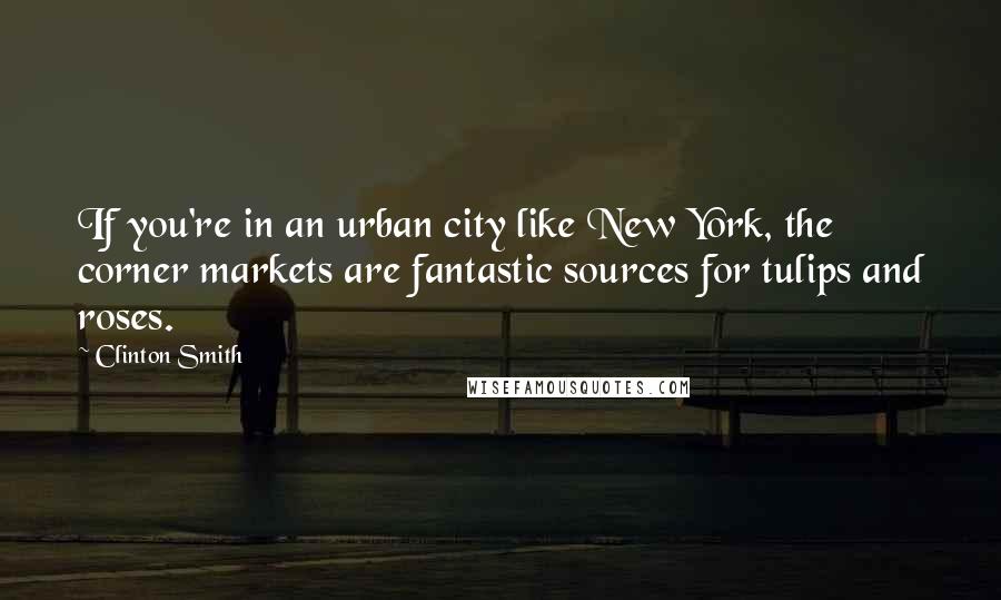 Clinton Smith Quotes: If you're in an urban city like New York, the corner markets are fantastic sources for tulips and roses.