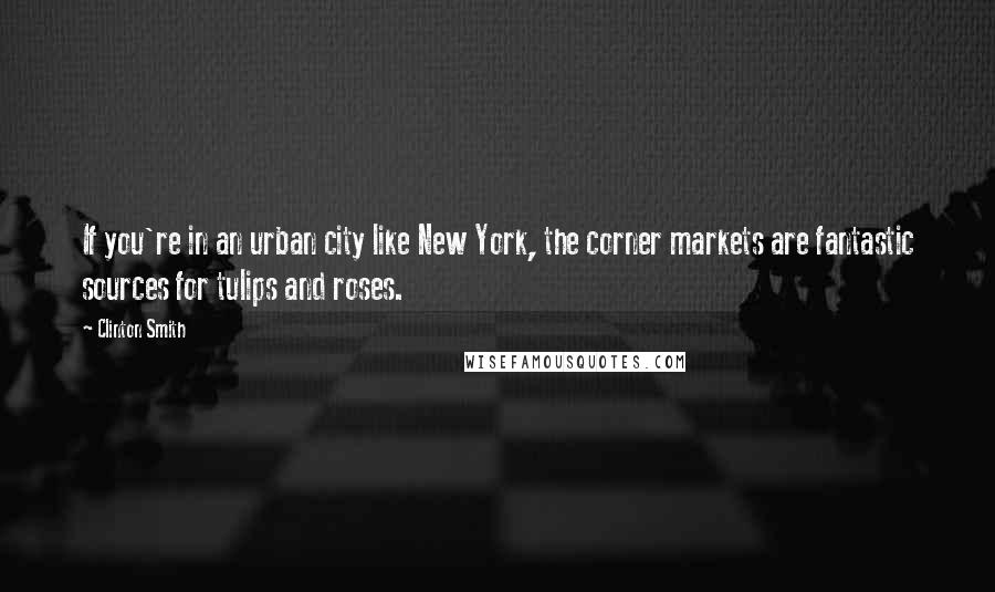 Clinton Smith Quotes: If you're in an urban city like New York, the corner markets are fantastic sources for tulips and roses.