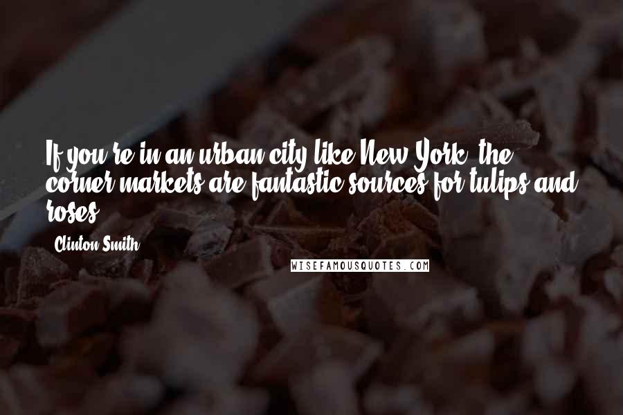 Clinton Smith Quotes: If you're in an urban city like New York, the corner markets are fantastic sources for tulips and roses.