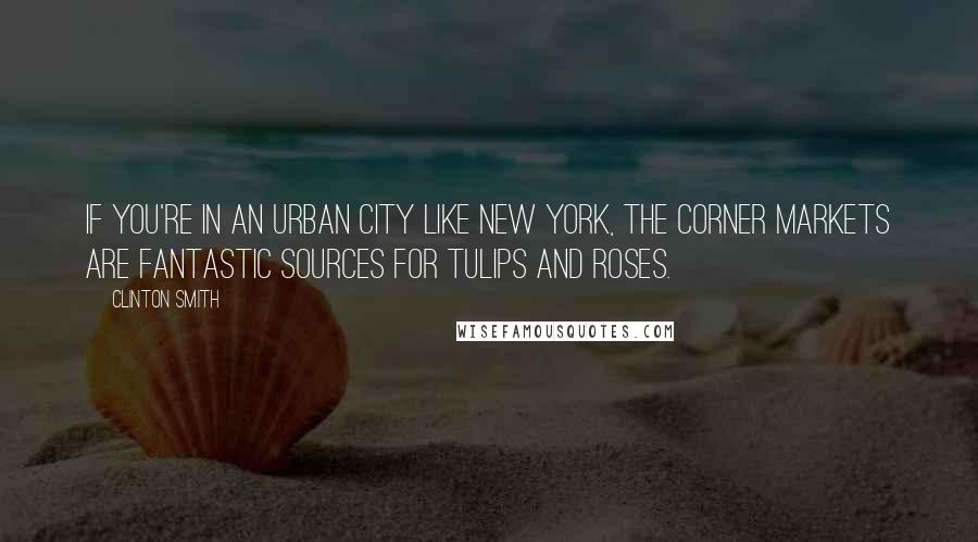 Clinton Smith Quotes: If you're in an urban city like New York, the corner markets are fantastic sources for tulips and roses.