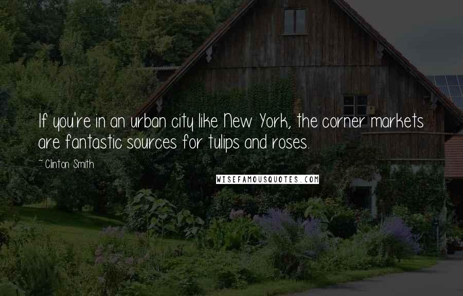 Clinton Smith Quotes: If you're in an urban city like New York, the corner markets are fantastic sources for tulips and roses.