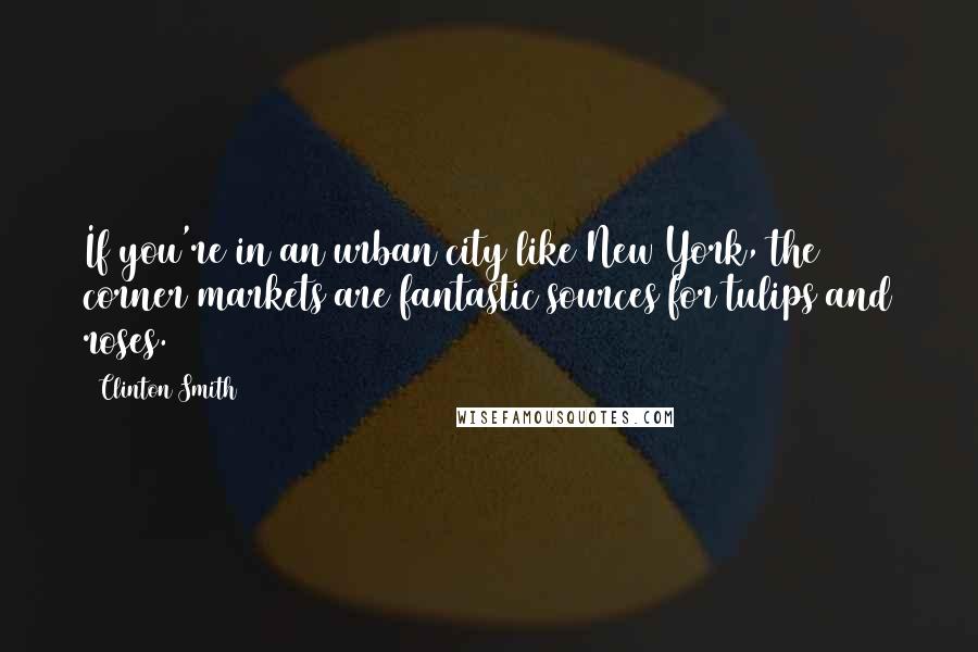 Clinton Smith Quotes: If you're in an urban city like New York, the corner markets are fantastic sources for tulips and roses.