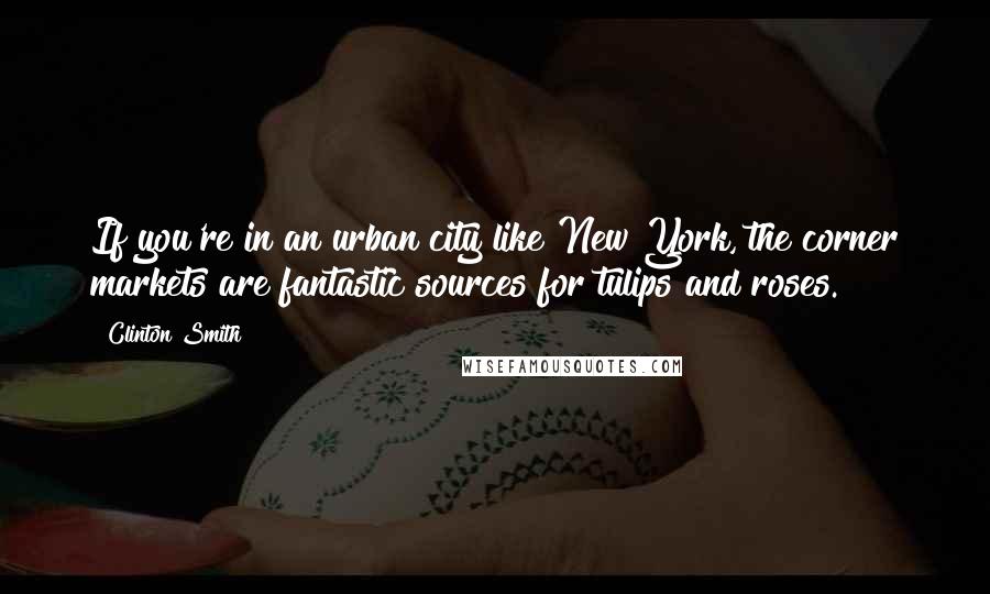 Clinton Smith Quotes: If you're in an urban city like New York, the corner markets are fantastic sources for tulips and roses.