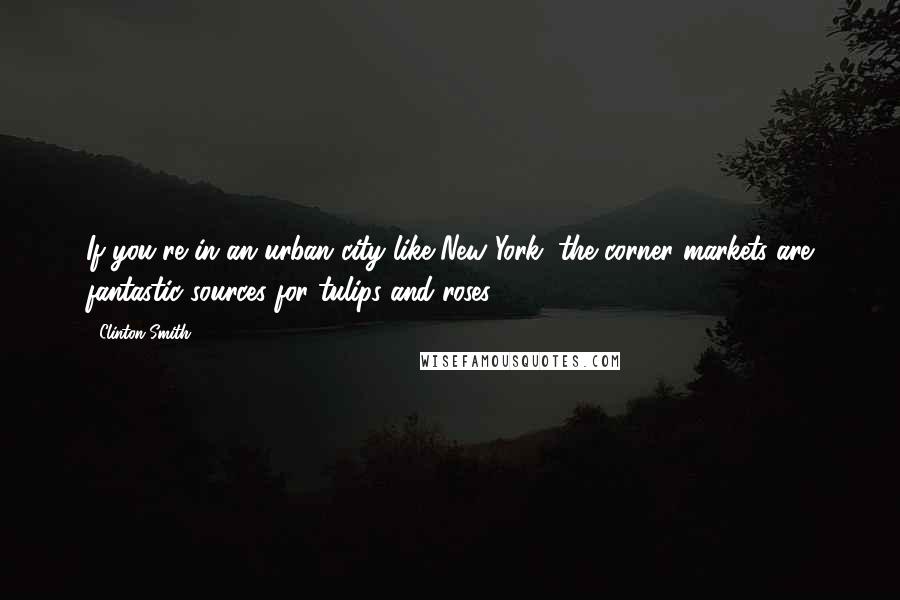 Clinton Smith Quotes: If you're in an urban city like New York, the corner markets are fantastic sources for tulips and roses.