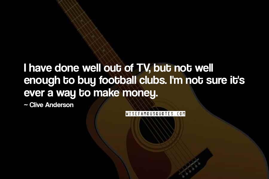 Clive Anderson Quotes: I have done well out of TV, but not well enough to buy football clubs. I'm not sure it's ever a way to make money.