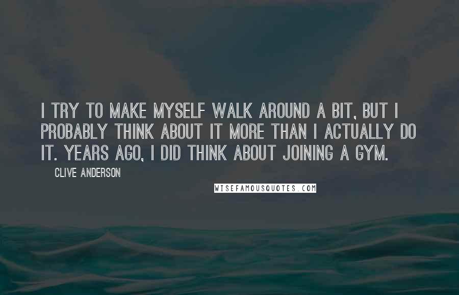 Clive Anderson Quotes: I try to make myself walk around a bit, but I probably think about it more than I actually do it. Years ago, I did think about joining a gym.