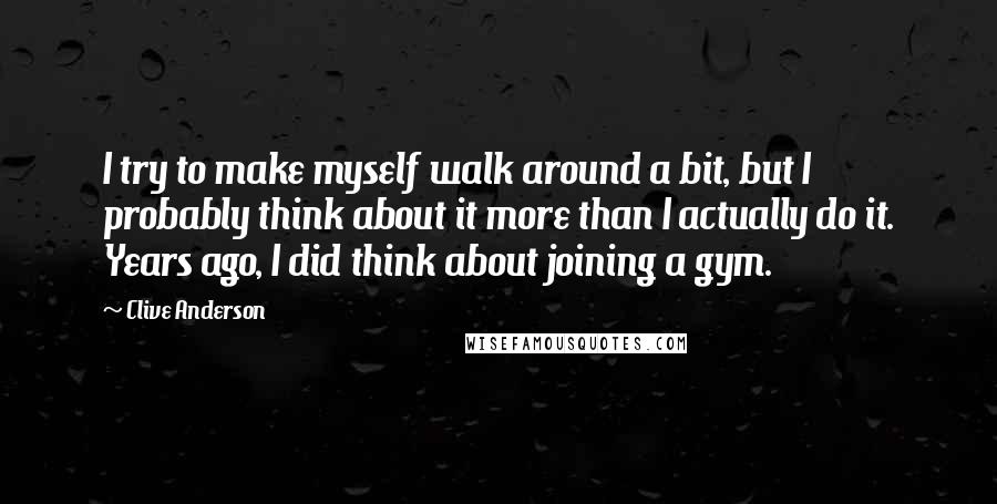 Clive Anderson Quotes: I try to make myself walk around a bit, but I probably think about it more than I actually do it. Years ago, I did think about joining a gym.