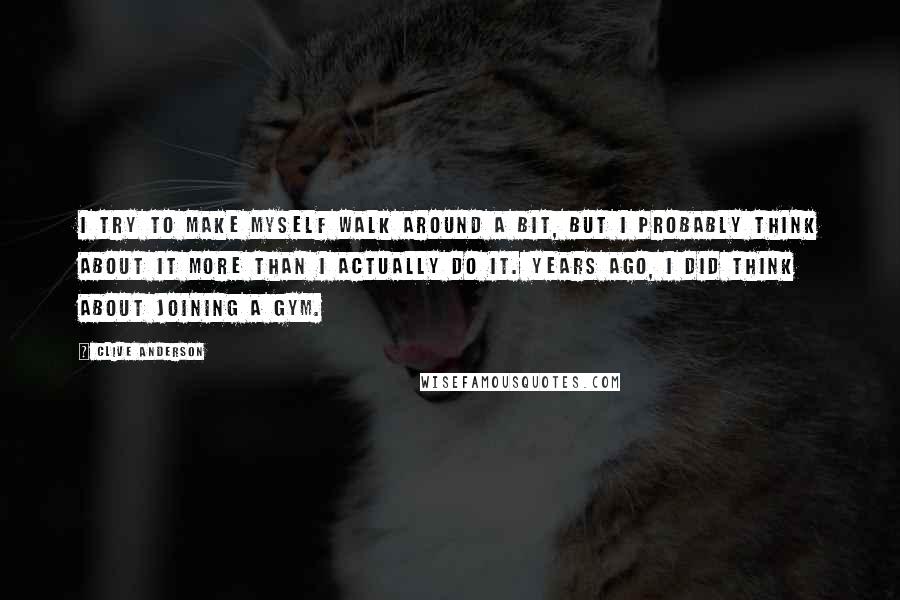 Clive Anderson Quotes: I try to make myself walk around a bit, but I probably think about it more than I actually do it. Years ago, I did think about joining a gym.