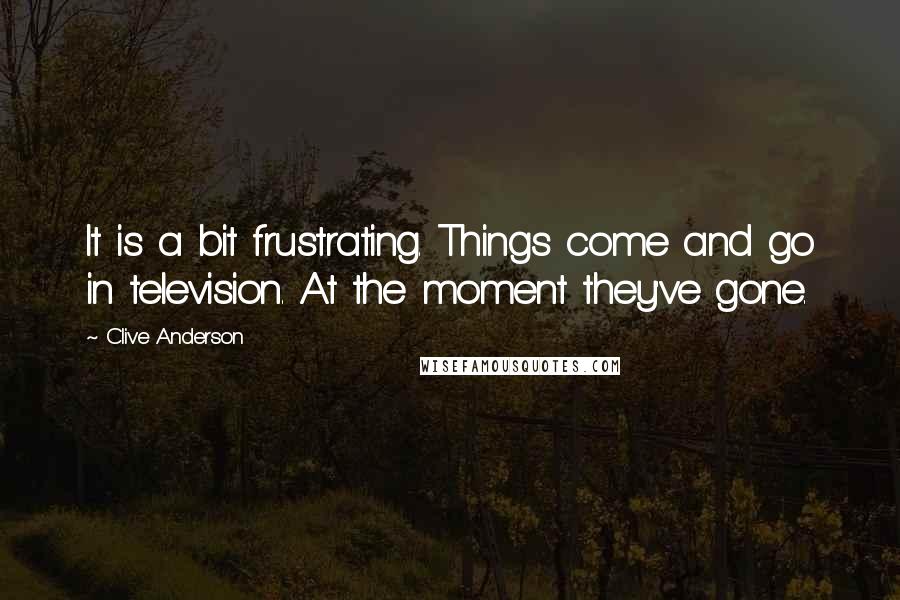 Clive Anderson Quotes: It is a bit frustrating. Things come and go in television. At the moment they've gone.