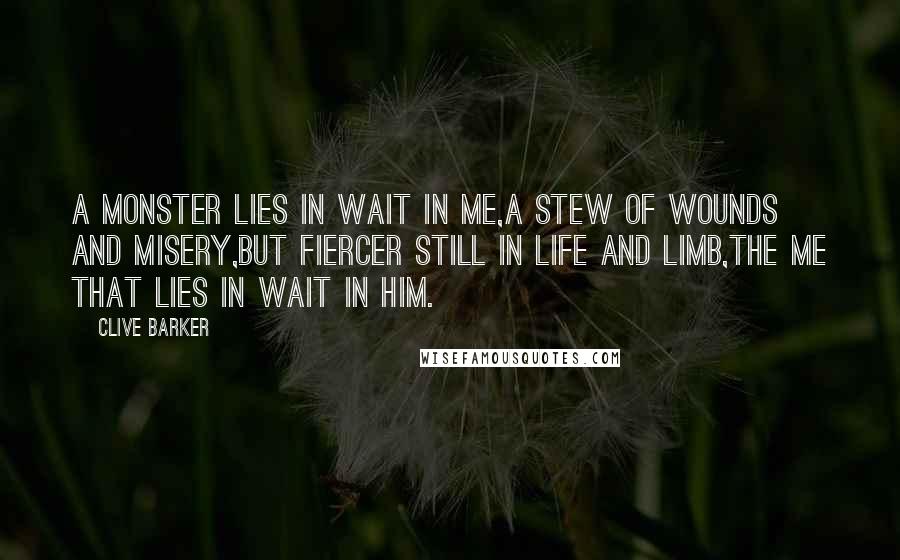 Clive Barker Quotes: A monster lies in wait in me,A stew of wounds and misery,But fiercer still in life and limb,The me that lies in wait in him.