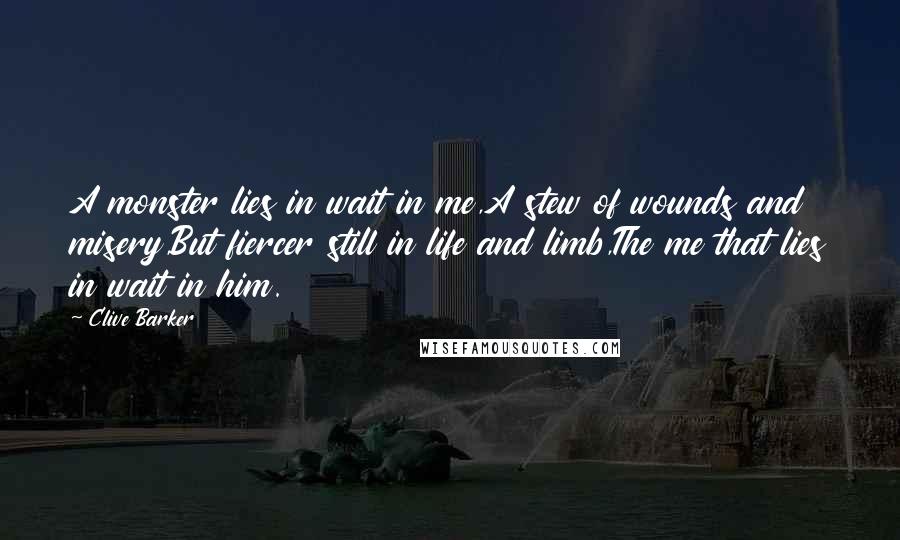 Clive Barker Quotes: A monster lies in wait in me,A stew of wounds and misery,But fiercer still in life and limb,The me that lies in wait in him.