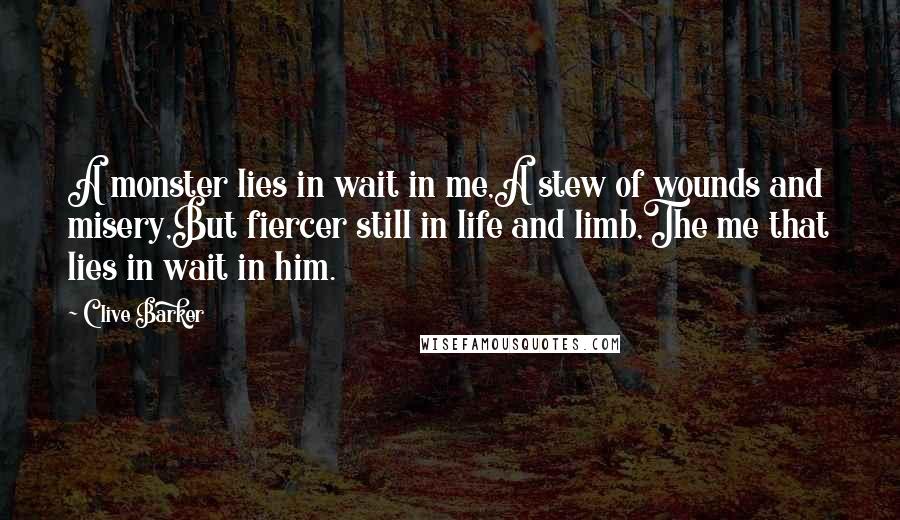 Clive Barker Quotes: A monster lies in wait in me,A stew of wounds and misery,But fiercer still in life and limb,The me that lies in wait in him.