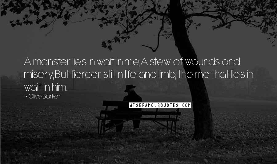 Clive Barker Quotes: A monster lies in wait in me,A stew of wounds and misery,But fiercer still in life and limb,The me that lies in wait in him.